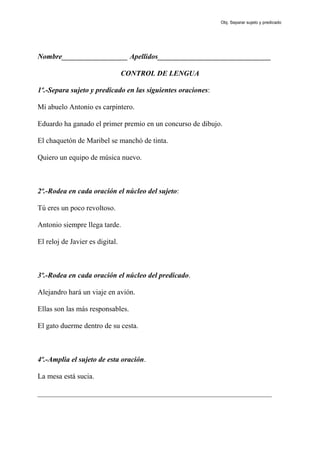 Nombre__________________ Apellidos_______________________________
CONTROL DE LENGUA
1º.-Separa sujeto y predicado en las siguientes oraciones:
Mi abuelo Antonio es carpintero.
Eduardo ha ganado el primer premio en un concurso de dibujo.
El chaquetón de Maribel se manchó de tinta.
Quiero un equipo de música nuevo.
2º.-Rodea en cada oración el núcleo del sujeto:
Tú eres un poco revoltoso.
Antonio siempre llega tarde.
El reloj de Javier es digital.
3º.-Rodea en cada oración el núcleo del predicado.
Alejandro hará un viaje en avión.
Ellas son las más responsables.
El gato duerme dentro de su cesta.
4º.-Amplia el sujeto de esta oración.
La mesa está sucia.
________________________________________________________________
Obj. Separar sujeto y predicado
 