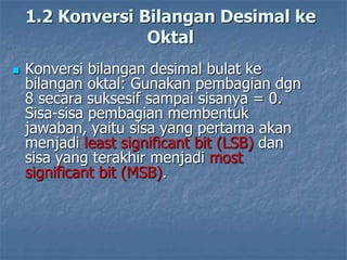 1.2 Konversi Bilangan Desimal ke
Oktal
 Konversi bilangan desimal bulat ke
bilangan oktal: Gunakan pembagian dgn
8 secara suksesif sampai sisanya = 0.
Sisa-sisa pembagian membentuk
jawaban, yaitu sisa yang pertama akan
menjadi least significant bit (LSB) dan
sisa yang terakhir menjadi most
significant bit (MSB).
 