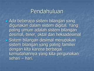 Pendahuluan
 Ada beberapa sistem bilangan yang
digunakan dalam sistem digital. Yang
paling umum adalah sistem bilangan
desimal, biner, oktal dan heksadesimal
 Sistem bilangan desimal merupakan
sistem bilangan yang paling familier
dengan kita karena berbagai
kemudahannya yang kita pergunakan
sehari – hari.
 