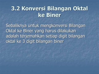 3.2 Konversi Bilangan Oktal
ke Biner
Sebaliknya untuk mengkonversi Bilangan
Oktal ke Biner yang harus dilakukan
adalah terjemahkan setiap digit bilangan
oktal ke 3 digit bilangan biner
 