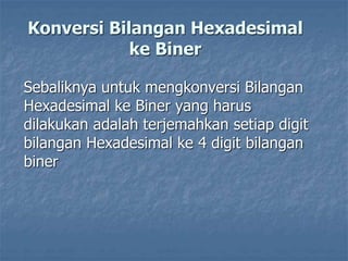 Konversi Bilangan Hexadesimal
ke Biner
Sebaliknya untuk mengkonversi Bilangan
Hexadesimal ke Biner yang harus
dilakukan adalah terjemahkan setiap digit
bilangan Hexadesimal ke 4 digit bilangan
biner
 