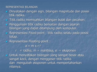 REPRESENTASI BILANGAN
 Dinyatakan dengan sign, bilangan magnitude dan posisi
titik radiks.
 Titik radiks memisahkan bilangan bulat dan pecahan.
 Penggunaan titik radiks berkaitan dengan jajaran
bilangan yang dapat ditampung oleh komputer.
 Representasi Fixed-point : titik radiks selalu pada posisi
tetap.
 Representasi Floating-point :
a = m x r e
r = radiks, m = mantissa, e = eksponen
 Untuk menyatakan bilangan yang sangat besar atau
sangat kecil, dengan menggeser titik radiks
dan mengubah eksponen untuk mempertahankan
nilainya.
 