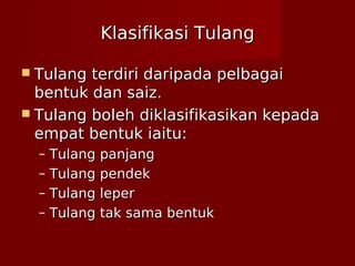 Klasifikasi TulangKlasifikasi Tulang
 Tulang terdiri daripada pelbagaiTulang terdiri daripada pelbagai
bentuk dan saiz.bentuk dan saiz.
 Tulang boleh diklasifikasikan kepadaTulang boleh diklasifikasikan kepada
empat bentuk iaitu:empat bentuk iaitu:
– Tulang panjangTulang panjang
– Tulang pendekTulang pendek
– Tulang leperTulang leper
– Tulang tak sama bentukTulang tak sama bentuk
 