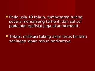  Pada usia 18 tahun, tumbesaran tulangPada usia 18 tahun, tumbesaran tulang
secara memanjang terhenti dan sel-selsecara memanjang terhenti dan sel-sel
pada plat epifisial juga akan berhenti.pada plat epifisial juga akan berhenti.
 Tetapi, osifikasi tulang akan terus berlakuTetapi, osifikasi tulang akan terus berlaku
sehingga lapan tahun berikutnya.sehingga lapan tahun berikutnya.
 