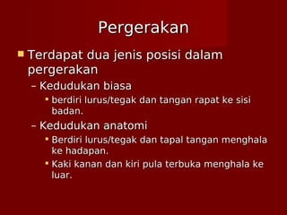 PergerakanPergerakan
 Terdapat dua jenis posisi dalamTerdapat dua jenis posisi dalam
pergerakanpergerakan
– Kedudukan biasaKedudukan biasa
 berdiri lurus/tegak dan tangan rapat ke sisiberdiri lurus/tegak dan tangan rapat ke sisi
badan.badan.
– Kedudukan anatomiKedudukan anatomi
 Berdiri lurus/tegak dan tapal tangan menghalaBerdiri lurus/tegak dan tapal tangan menghala
ke hadapan.ke hadapan.
 Kaki kanan dan kiri pula terbuka menghala keKaki kanan dan kiri pula terbuka menghala ke
luar.luar.
 