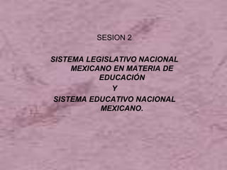 SESION 2
SISTEMA LEGISLATIVO NACIONAL
MEXICANO EN MATERIA DE
EDUCACIÓN
Y
SISTEMA EDUCATIVO NACIONAL
MEXICANO.
 