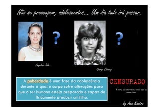 Não se preocupem, adolescentes... Um dia tudo irá passar. 
by Ana Kastro 
Angelina Jolie 
George Clooney 
A puberdade é uma fase da adolescência 
durante a qual o corpo sofre alterações para 
que o ser humano esteja preparado e capaz de 
fisicamente produzir um filho. 
À noite, ao adormecer, ainda oiço os 
vossos risos. 
 