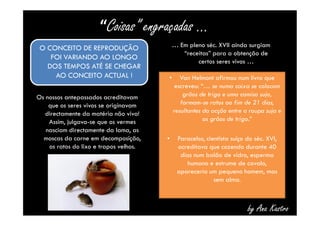 “Coisas” engraçadas … 
Os nossos antepassados acreditavam 
que os seres vivos se originavam 
directamente da matéria não viva! 
Assim, julgava-se que os vermes 
nasciam directamente da lama, as 
moscas da carne em decomposição, 
os ratos do lixo e trapos velhos. 
• Van Helmont afirmou num livro que 
escreveu: “… se numa caixa se colocam 
grãos de trigo e uma camisa suja, 
formam-se ratos ao fim de 21 dias, 
resultantes da acção entre a roupa suja e 
os grãos de trigo.” 
• Paracelso, cientista suíço do séc. XVI, 
acreditava que cozendo durante 40 
dias num balão de vidro, esperma 
humano e estrume de cavalo, 
apareceria um pequeno homem, mas 
sem alma. 
O CONCEITO DE REPRODUÇÃO 
FOI VARIANDO AO LONGO 
DOS TEMPOS ATÉ SE CHEGAR 
AO CONCEITO ACTUAL ! 
… Em pleno séc. XVII ainda surgiam 
“receitas” para a obtenção de 
certos seres vivos … 
by Ana Kastro 
 