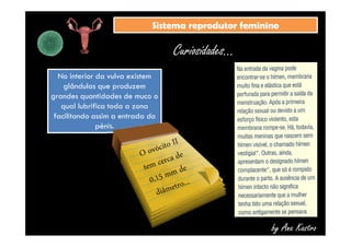 SSiisstteemmaa rreepprroodduuttoorr ffeemmiinniinnoo 
Curiosidades... 
No interior da vulva existem 
glândulas que produzem 
grandes quantidades de muco o 
qual lubrifica toda a zona 
facilitando assim a entrada do 
pénis. 
by Ana Kastro 
 