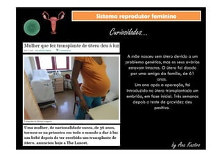 SSiisstteemmaa rreepprroodduuttoorr ffeemmiinniinnoo 
Curiosidades... 
A mãe nasceu sem útero devido a um 
problema genético, mas os seus ovários 
estavam intactos. O útero foi doado 
por uma amiga da família, de 61 
anos. 
Um ano após a operação, foi 
introduzido no útero transplantado um 
embrião, em fase inicial. Três semanas 
depois o teste de gravidez deu 
positivo. 
by Ana Kastro 
 
