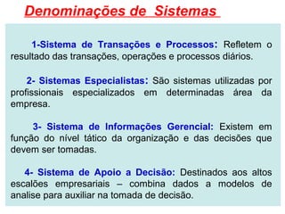 Denominações de Sistemas

     1-Sistema de Transações e Processos: Refletem o
resultado das transações, operações e processos diários.

    2- Sistemas Especialistas: São sistemas utilizadas por
profissionais especializados em determinadas área da
empresa.

     3- Sistema de Informações Gerencial: Existem em
função do nível tático da organização e das decisões que
devem ser tomadas.

   4- Sistema de Apoio a Decisão: Destinados aos altos
escalões empresariais – combina dados a modelos de
analise para auxiliar na tomada de decisão.
 