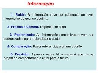 Informação

     1- Ruído: A informação deve ser adequada ao nível
hierárquico ao qual se destina.

  2- Precisa e Correta: Dependo do caso

    3- Padronizada: As informações repetitivas devem ser
padronizadas para racionalizar o custo.

  4- Comparação: Fazer referencias a algum padrão

     5- Previsão: Algumas vezes há a necessidade de se
projetar o comportamento atual para o futuro.
 