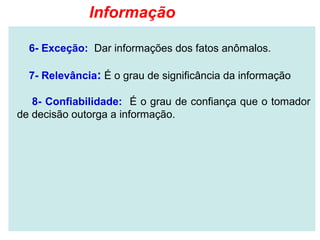 Informação

  6- Exceção: Dar informações dos fatos anômalos.

  7- Relevância: É o grau de significância da informação

   8- Confiabilidade: É o grau de confiança que o tomador
de decisão outorga a informação.
 