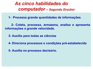 As cinco habilidades do
       computador – Segundo Drucker
  1- Processa grande quantidades de informações.

     2- Coleta, processa, armazena, analisa e apresenta
informações a grande velocidade.

  3- Auxilio para todas as ciências

  4- Direciona processos e condições pré-estabelecida

  5- Auxilia no processo decisório.
 