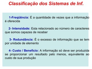 Classificação dos Sistemas de Inf.

   1-Freqüência: É a quantidade de vezes que a informação
é oferecida

  2- Intensidade: Esta relacionado ao número de caracteres
que somos capazes de receber

   3- Redundância: É o excesso de informação que se tem
por unidade de elemento

  4- Custo / Beneficio: A informação só deve ser produzida
se proporcionar um resultado pelo menos, equivalente ao
custo de sua produção
 
