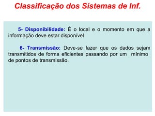 Classificação dos Sistemas de Inf.

     5- Disponibilidade: É o local e o momento em que a
informação deve estar disponível

     6- Transmissão: Deve-se fazer que os dados sejam
transmitidos de forma eficientes passando por um mínimo
de pontos de transmissão.
 