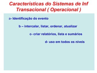 Características do Sistemas de Inf
  Transacional ( Operacional )
a- Identificação do evento

      b – intercalar, listar, ordenar, atualizar

             c- criar relatórios, lista e sumários

                        d- uso em todos os níveis
 