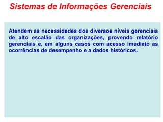 Sistemas de Informações Gerenciais

Atendem as necessidades dos diversos níveis gerenciais
de alto escalão das organizações, provendo relatório
gerenciais e, em alguns casos com acesso imediato as
ocorrências de desempenho e a dados históricos.
 