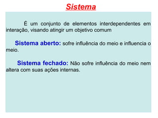 Sistema

        É um conjunto de elementos interdependentes em
interação, visando atingir um objetivo comum

   Sistema aberto: sofre influência do meio e influencia o
meio.

    Sistema fechado: Não sofre influência do meio nem
altera com suas ações internas.
 