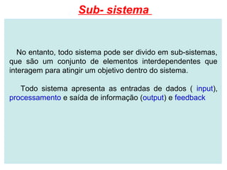 Sub- sistema


   No entanto, todo sistema pode ser divido em sub-sistemas,
que são um conjunto de elementos interdependentes que
interagem para atingir um objetivo dentro do sistema.

   Todo sistema apresenta as entradas de dados ( input),
processamento e saída de informação (output) e feedback
 