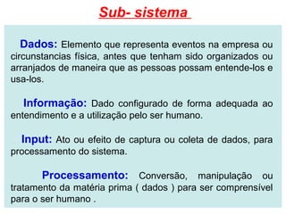Sub- sistema

  Dados: Elemento que representa eventos na empresa ou
circunstancias física, antes que tenham sido organizados ou
arranjados de maneira que as pessoas possam entende-los e
usa-los.

  Informação: Dado configurado de forma adequada ao
entendimento e a utilização pelo ser humano.

  Input: Ato ou efeito de captura ou coleta de dados, para
processamento do sistema.

       Processamento: Conversão, manipulação ou
tratamento da matéria prima ( dados ) para ser comprensível
para o ser humano .
 