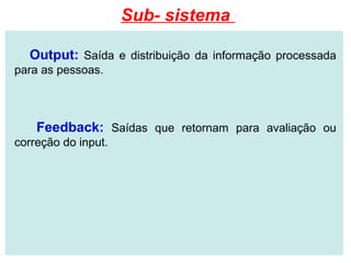 Sub- sistema

  Output: Saída e distribuição da informação processada
para as pessoas.



    Feedback: Saídas que retornam para avaliação ou
correção do input.
 