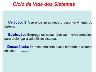 Ciclo de Vida dos Sistemas


  Criação: É fase onde se começa o desenvolvimento do
sistema.

  Evolução: Emprega-se novas técnicas, novos módulos,
para prolongar a vida útil do sistema.

  Decadência: O meio ambiente evolui tornando o sistema
obsoleto - segunda
 