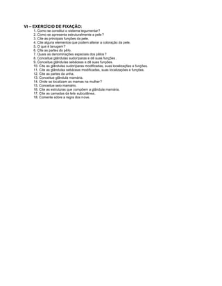 VI – EXERCÍCIO DE FIXAÇÃO:
    1. Como se constitui o sistema tegumentar?
    2. Como se apresenta estruturalmente a pele ?
    3. Cite as principais funções da pele.
    4. Cite alguns elementos que podem alterar a coloração da pele.
    5. O que é lanugem?
    6. Cite as partes do pêlo.
    7. Quais as denominações especiais dos pêlos ?
    8. Conceitue glândulas sudoríparas e dê suas funções .
    9. Conceitue glândulas sebáceas e dê suas funções.
    10. Cite as glândulas sudoríparas modificadas, suas localizações e funções.
    11. Cite as glândulas sebáceas modificadas, suas localizações e funções.
    12. Cite as partes da unha.
    13. Conceitue glândula mamária.
    14. Onde se localizam as mamas na mulher ?
    15. Conceitue seio mamário.
    16. Cite as estruturas que compõem a glândula mamária.
    17. Cite as camadas da tela subcutânea.
    18. Comente sobre a regra dos n ove.
 