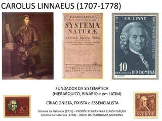 CAROLUS LINNAEUS (1707-1778)




                    FUNDADOR DA SISTEMÁTICA
                  (HIERARQUICO, BINÁRIO e em LATIM)

             CRIACIONISTA, FIXISTA e ESSENCIALISTA
        Sistema da Natureza (1735) – PROPÕE REGRAS PARA CLASSIFICAÇÃO
          Sistema da Natureza (1758) – INÍCIO DA TAXONOMIA MODERNA
 