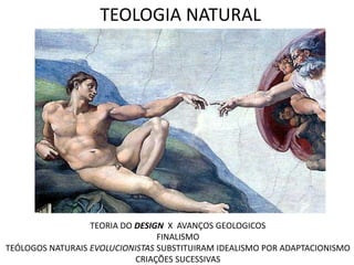 TEOLOGIA NATURAL




                  TEORIA DO DESIGN X AVANÇOS GEOLOGICOS
                                 FINALISMO
TEÓLOGOS NATURAIS EVOLUCIONISTAS SUBSTITUIRAM IDEALISMO POR ADAPTACIONISMO
                            CRIAÇÕES SUCESSIVAS
 
