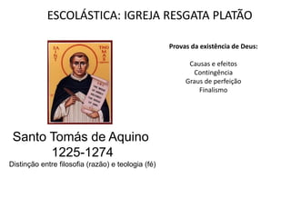 ESCOLÁSTICA: IGREJA RESGATA PLATÃO

                                                    Provas da existência de Deus:

                                                          Causas e efeitos
                                                           Contingência
                                                         Graus de perfeição
                                                             Finalismo




 Santo Tomás de Aquino
       1225-1274
Distinção entre filosofia (razão) e teologia (fé)
 