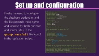 Set up and configuration
Finally, we need to configure
the database credentials and
the Elasticsearch index name
and location for both our host
and source sites, in the
group_vars/all file found
in the replication scripts.
# Atom source site
atom_source_site:
atom_db_name: "atom"
atom_db_user: "atom-user"
atom_db_password: "ATOMPASSWORD"
atom_db_host: "localhost"
es_source_site:
server: "localhost"
port: "9200"
index: "atom"
# Atom destination site
#
# The database and ES search will be
#
atom_dest_site:
atom_db_name: "atom_dest"
atom_db_user: "atom_dest"
atom_db_password: "ATOMPASSWORD"
atom_db_host: "localhost"
es_dest_site:
index: "atom_dest" # the Atom index for the destination site
server: "localhost"
port: "9200"
# Common values for both servers, defaults should be fine.
replication_path: "/srv/atom-replication"
elasticsearch_repo_path: "/var/lib/elasticsearch/atom-replication"
elasticsearch_repo_name: "atom-replica"
elasticsearch_snapshot_name: "atomsnap"
atom_sync_folder: "{{ replication_path }}/last" # same folder in both servers
 