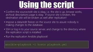 Using the script
• Confirm the source/edit site is okay, i.e. the site is up, browse works,
archival descriptions page is okay. If source site is broken, the
destination site will be broken as well after replication!
• Impose a data/edit freeze on the source site to assure nobody is
making changes to the database.
• SSH or log in to your source server, and change to the directory where
the replication script is installed
• Run the replication Ansible playbook!
ansible-playbook -i hosts playbook.yml
 