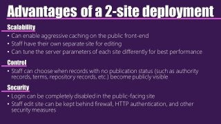 Advantages of a 2-site deployment
Scalability
• Can enable aggressive caching on the public front-end
• Staff have their own separate site for editing
• Can tune the server parameters of each site differently for best performance
Control
• Staff can choose when records with no publication status (such as authority
records, terms, repository records, etc.) become publicly visible
Security
• Login can be completely disabled in the public-facing site
• Staff edit site can be kept behind firewall, HTTP authentication, and other
security measures
 