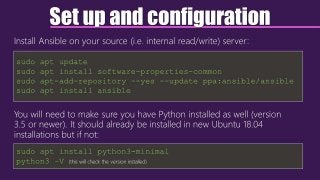 Set up and configuration
Install Ansible on your source (i.e. internal read/write) server:
You will need to make sure you have Python installed as well (version
3.5 or newer). It should already be installed in new Ubuntu 18.04
installations but if not:
sudo apt update
sudo apt install software-properties-common
sudo apt-add-repository --yes --update ppa:ansible/ansible
sudo apt install ansible
sudo apt install python3-minimal
python3 –V (this will check the version installed)
 