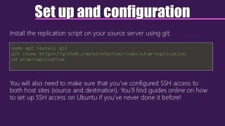 Set up and configuration
Install the replication script on your source server using git:
You will also need to make sure that you’ve configured SSH access to
both host sites (source and destination). You’ll find guides online on how
to set up SSH access on Ubuntu if you’ve never done it before!
sudo apt install git
git clone https://github.com/artefactual-labs/atom-replication
cd atom-replication
 