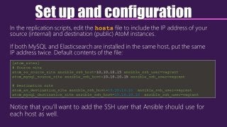 Set up and configuration
In the replication scripts, edit the hosts file to include the IP address of your
source (internal) and destination (public) AtoM instances.
If both MySQL and Elasticsearch are installed in the same host, put the same
IP address twice. Default contents of the file:
Notice that you’ll want to add the SSH user that Ansible should use for
each host as well.
[atom_sites]
# Source site
atom_es_source_site ansible_ssh_host=10.10.10.15 ansible_ssh_user=vagrant
atom_mysql_source_site ansible_ssh_host=10.10.10.15 ansible_ssh_user=vagrant
# Destination site
atom_es_destination_site ansible_ssh_host=10.10.10.10 ansible_ssh_user=vagrant
atom_mysql_destination_site ansible_ssh_host=10.10.10.10 ansible_ssh_user=vagrant
 
