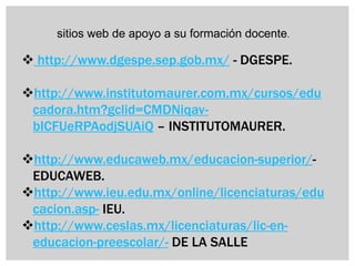 sitios web de apoyo a su formación docente.

 http://www.dgespe.sep.gob.mx/ - DGESPE.

http://www.institutomaurer.com.mx/cursos/edu
 cadora.htm?gclid=CMDNiqav-
 bICFUeRPAodjSUAiQ – INSTITUTOMAURER.

http://www.educaweb.mx/educacion-superior/-
 EDUCAWEB.
http://www.ieu.edu.mx/online/licenciaturas/edu
 cacion.asp- IEU.
http://www.ceslas.mx/licenciaturas/lic-en-
 educacion-preescolar/- DE LA SALLE
 