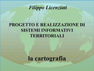 ANALISI E ACQUISIZIONE DELLA CARTOGRAFIA 1
Filippo Licenziati
PROGETTO E REALIZZAZIONE DI
SISTEMI INFORMATIVI
TERRITORIALI
la cartografia
 