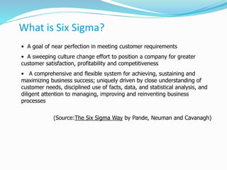 What is Six Sigma?
• A goal of near perfection in meeting customer requirements
• A sweeping culture change effort to position a company for greater
customer satisfaction, profitability and competitiveness
• A comprehensive and flexible system for achieving, sustaining and
maximizing business success; uniquely driven by close understanding of
customer needs, disciplined use of facts, data, and statistical analysis, and
diligent attention to managing, improving and reinventing business
processes
(Source:The Six Sigma Way by Pande, Neuman and Cavanagh)
 