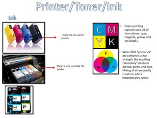 •   Colour printing
                                  typically uses ink of
    This is the ink used in
                                  four colours: cyan,
    printer                       magenta, yellow, and
                                  key (black).


                              • When CMY “primaries”
                                are combined at full
                                strength, the resulting
                                “secondary” mixtures
They’re step up inside the      are red, green, and blue.
printer
                                Mixing all three usually
                                results in a dark
                                brownish grey colour.
 