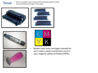 • Toner is a powder used in laser printers and photocopiers to form
  the printed text and images on the paper.




                        •   Modern laser toner cartridges intended for
                            use in colour copiers and printers come in
                            cyan, magenta, yellow and black (CMYK).
 