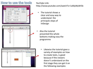 YouTube Link:
http://www.youtube.com/watch?v=1afdyWyWI5k

 • The tutorial shows a
   clear and easy way to
   understand the
   principals steps of
   InDesign


• Also the tutorial
  presented the whole
  bottoms making easy the
  programme



    • Likewise the tutorial gave a
      variety of examples on how
      to create texts, is good
      because if the viewers
      doesn’t understand on the
      first stage they can get it on
      the following examples
 