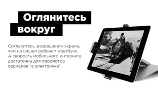 Согласитесь, разрешение экрана, 
чем на вашем рабочем ноутбуке. 
А скорость мобильного интернета 
достаточна для просмотра 
сериалов "в электричке".
Оглянитесь
вокруг
 
