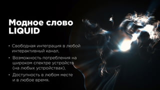 Модное слово 
LIQUID
• Свободная интеграция в любой 
интерактивный канал,
• Возможность потребления на 
широком спектре устройств 
(на любых устройствах),
• Доступность в любом месте 
и в любое время.
 