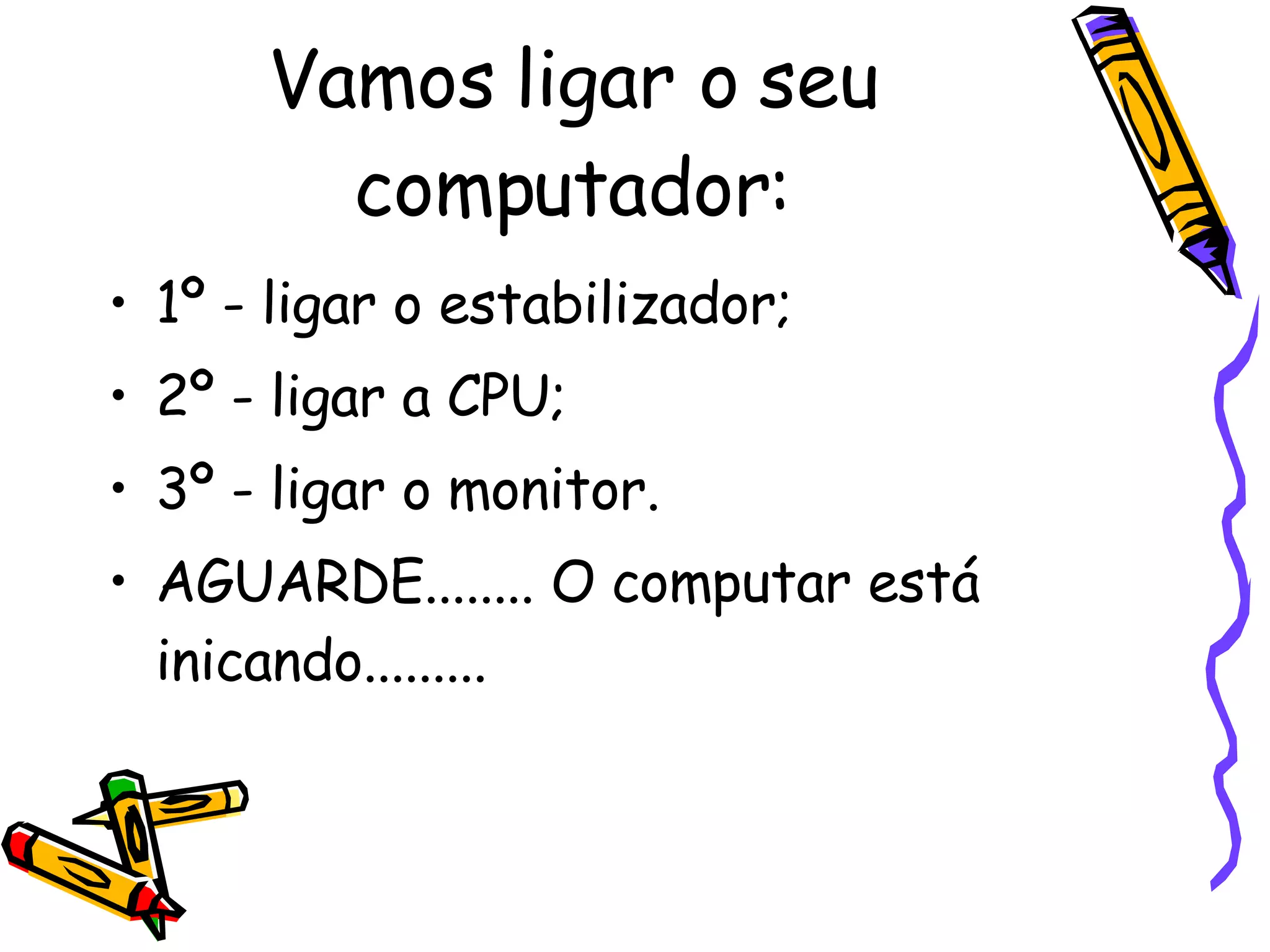 Vamos ligar o seu computador: 1º - ligar o estabilizador; 2º - ligar a CPU; 3º - ligar o monitor. AGUARDE........ O computar está inicando......... 