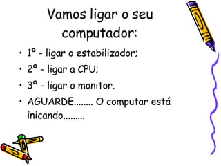 Vamos ligar o seu computador: 1º - ligar o estabilizador; 2º - ligar a CPU; 3º - ligar o monitor. AGUARDE........ O computar está inicando......... 