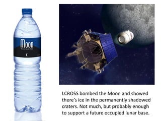LCROSS bombed the Moon and showed
there’s ice in the permanently shadowed
craters. Not much, but probably enough
to support a future occupied lunar base.
 