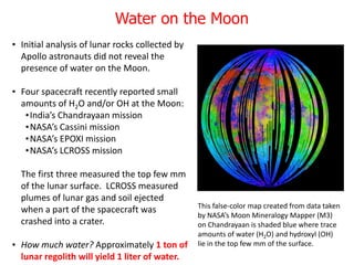 Water on the Moon
• Initial analysis of lunar rocks collected by
Apollo astronauts did not reveal the
presence of water on the Moon.
• Four spacecraft recently reported small
amounts of H2O and/or OH at the Moon:
•India’s Chandrayaan mission
•NASA’s Cassini mission
•NASA’s EPOXI mission
•NASA’s LCROSS mission
The first three measured the top few mm
of the lunar surface. LCROSS measured
plumes of lunar gas and soil ejected
when a part of the spacecraft was
crashed into a crater.
• How much water? Approximately 1 ton of
lunar regolith will yield 1 liter of water.
This false-color map created from data taken
by NASA’s Moon Mineralogy Mapper (M3)
on Chandrayaan is shaded blue where trace
amounts of water (H2O) and hydroxyl (OH)
lie in the top few mm of the surface.
 