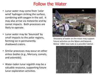 Follow the Water
• Lunar water may come from ‘solar
wind’ hydrogen striking the surface,
combining with oxygen in the soil. It
may also arrive via meteorite and by
comet impacts. Both processes are
likely to operate.
• Lunar water may be ‘bounced’ by
small impacts to the polar regions,
forming ice in permanently
shadowed craters.
• Similar processes may occur on other
airless bodies (e.g., Mercury, comets,
and asteroids).
• Water-laden lunar regolith may be a
valuable resource, supporting future
lunar exploration activities.
Discovery of water on the moon may support
future activities on the Moon and beyond.
Below: 100m lava tube as a possible habitat.
 